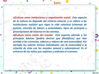 c)Cultura como instituciones y organización social: Este aspecto
de la cultura no depende del entorno natural, y se refiere a las
instituciones sociales que rigen la vida colectiva (sistemas de
justicia, elección de líderes o autoridades, tipos de jerarquía y
prescripciones de ascenso en las mismas.
d)Cultura como visión del mundo: Este aspecto atiende a los
principios básicos (podría decirse que filosóficos) que dan
sentido a las creencias, saberes y valores de una comunidad. Por
ejemplo los valores étnicos individuales con la comunidad y la
relación de ésta con los mundos natural y sobrenatural. Es el
universo de los mitos que explican y ordenan el «cosmos.
 
