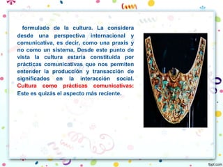 formulado de la cultura. La considera
desde una perspectiva internacional y
comunicativa, es decir, como una praxis y
no como un sistema. Desde este punto de
vista la cultura estaría constituida por
prácticas comunicativas que nos permiten
entender la producción y transacción de
significados en la interacción social.
Cultura como prácticas comunicativas:
Este es quizás el aspecto más reciente.
 