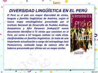 DIVERSIDAD LINGÜÍSTICA EN EL PERÚ
El Perú es el país con mayor diversidad de etnias,
lenguas y familias lingüísticas de América, según el
nuevo mapa etnolingüístico presentado por el
Instituto Nacional de Desarrollo de Pueblos Andinos,
Amazónicos y Afro Peruanos (Indepa).El nuevo
documento identifica a 71 etnias que coexisten en el
Perú, así como a 67 lenguas nativas en cada etnia,
clasificándolas en familias lingüísticas. Se trata de una
importante actualización a cargo del antropólogo José
Portocarrero, realizada luego de catorce años de
haberse presentado por última vez un mapa similar.
 