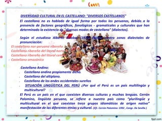 DIVERSIDAD CULTURAL EN EL CASTELLANO: "DIVERSOS CASTELLANOS"
El castellano no es hablado de igual forma por todos los peruanos, debido a la
presencia de factores geográficos, fonológicos - gramaticales y culturales que han
determinado la existencia de "diversos modos de castellano" (dialectos).
Según el estudioso Alberto Escobar (1976) existen cuatro zonas dialectales de
pronunciación:
El castellano nor-peruano ribereño :
Castellano ribereño del litoral norteño.
Castellano ribereño del litoral central.
Castellano amazónico
1.Castellano Andino:
1. Castellano andino propiamente dicho.
2. Castellano del altiplano.
3. Castellano de los andes occidentales sureños
4. SITUACIÓN LINGÜÍSTICA DEL PERÚ ¿Por qué el Perú es un país multilingüe y
multicultural?
El Perú es un país en el que coexisten diversas culturas y muchas lenguas. Cerrón
Palomino, lingüista peruano, se refiere a nuestro país como “plurilingüe y
multicultural en el que coexisten trece grupos idiomáticos de origen nativo”
manifestación de las diferentes etnias y cultural. (Cfr. Cerrón Palomino: 1992 , Congr. De Sevilla )
 