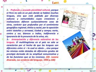 2.- Profunda y acusada pluralidad cultural, porque
el Perú no solo es un país donde se hablan muchas
lenguas, sino que está poblada por diversas
culturas y comunidades cuyas creaciones y
realizaciones difieren sustancialmente unas de
otras, carácter que profundiza por el sentimiento
geográfico regional, étnico o racial, por la oposición
entre costeños y serranos, ciudad y campo; norte,
centro y sur, blancos o indios, indiferencia o
ignorancia de la presencia de la selva, etc.
3.- Jerarquización y diferencia valorativa de las
lenguas. El multilingüismo en el país no solo se
caracteriza por el hecho de que las lenguas son
diferentes entre sí – lo cual es obvio- , sino porque
las mismas están dotadas de diferentes grados de
prestigio derivado de su amplitud comunicativa y
de las funciones que se les reconoce. (Cfr. Lozano
Alvarado, Los senderos del lenguaje, 1994 p.100)
 