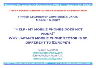 ©2006 Eurotechnology Japan KK www.eurotechnology.com
JCOMM - Japan’s Telecom Markets March 21, 2006Finnish Chamber of Commerce FCCJ March 16, 2007
©2007 Eurotechnology Japan KK www.eurotechnology.com1
Gerhard Fasol PhD
fasol@eurotechnology.com
Eurotechnology Japan K. K.
www.eurotechnology.com
(This is a strongly abbreviated outline version of the presentation)
Finnish Chamber of Commerce in Japan
March 16, 2007
“Help - my mobile phones does not
work!”
Why Japan’s mobile phone sector is so
different to Europe’s
 