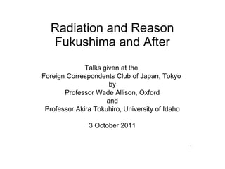 Radiation and Reason
  Fukushima and After
              Talks given at the
Foreign Correspondents Club of Japan, Tokyo
                      by
       Professor Wade Allison, Oxford
                     and
 Professor Akira Tokuhiro, University of Idaho

               3 October 2011

                                                 1
 