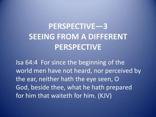 PERSPECTIVE—3
SEEING FROM A DIFFERENT
PERSPECTIVE
Isa 64:4 For since the beginning of the
world men have not heard, nor perceived by
the ear, neither hath the eye seen, O
God, beside thee, what he hath prepared
for him that waiteth for him. (KJV)

 