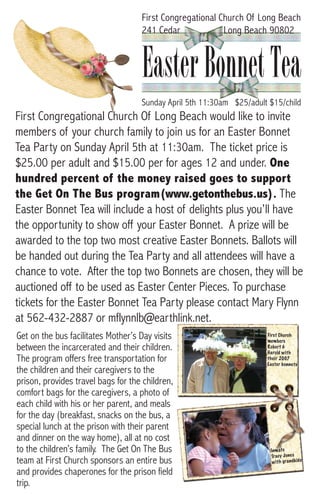First Congregational Church Of Long Beach
                                    241 Cedar             Long Beach 90802



                                    Easter Bonnet Tea
                                    Sunday April 5th 11:30am $25/adult $15/child
First Congregational Church Of Long Beach would like to invite
members of your church family to join us for an Easter Bonnet
Tea Party on Sunday April 5th at 11:30am. The ticket price is
$25.00 per adult and $15.00 per for ages 12 and under. One
hundred percent of the money raised goes to support
the Get On The Bus program(www.getonthebus.us). The
Easter Bonnet Tea will include a host of delights plus you’ll have
the opportunity to show off your Easter Bonnet. A prize will be
awarded to the top two most creative Easter Bonnets. Ballots will
be handed out during the Tea Party and all attendees will have a
chance to vote. After the top two Bonnets are chosen, they will be
auctioned off to be used as Easter Center Pieces. To purchase
tickets for the Easter Bonnet Tea Party please contact Mary Flynn
at 562-432-2887 or mflynnlb@earthlink.net.
Get on the bus facilitates Mother’s Day visits                        First Church
                                                                      members
between the incarcerated and their children.                          Robert &
                                                                      Harold with
The program offers free transportation for                            their 2007
                                                                      Easter bonnets
the children and their caregivers to the
prison, provides travel bags for the children,
comfort bags for the caregivers, a photo of
each child with his or her parent, and meals
for the day (breakfast, snacks on the bus, a
special lunch at the prison with their parent
and dinner on the way home), all at no cost
to the children’s family. The Get On The Bus                           Inm ate
                                                                       Tra cy Jon es
team at First Church sponsors an entire bus                             wit h gra ndk ids

and provides chaperones for the prison field
trip.
 