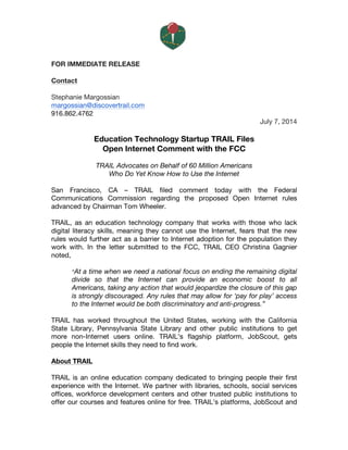  
FOR IMMEDIATE RELEASE
Contact
Stephanie Margossian
margossian@discovertrail.com
916.862.4762
July 7, 2014
Education Technology Startup TRAIL Files
Open Internet Comment with the FCC
TRAIL Advocates on Behalf of 60 Million Americans
Who Do Yet Know How to Use the Internet
San Francisco, CA – TRAIL filed comment today with the Federal
Communications Commission regarding the proposed Open Internet rules
advanced by Chairman Tom Wheeler.
TRAIL, as an education technology company that works with those who lack
digital literacy skills, meaning they cannot use the Internet, fears that the new
rules would further act as a barrier to Internet adoption for the population they
work with. In the letter submitted to the FCC, TRAIL CEO Christina Gagnier
noted,
“At a time when we need a national focus on ending the remaining digital
divide so that the Internet can provide an economic boost to all
Americans, taking any action that would jeopardize the closure of this gap
is strongly discouraged. Any rules that may allow for ‘pay for play’ access
to the Internet would be both discriminatory and anti-progress.”
TRAIL has worked throughout the United States, working with the California
State Library, Pennsylvania State Library and other public institutions to get
more non-Internet users online. TRAIL’s flagship platform, JobScout, gets
people the Internet skills they need to find work.
About TRAIL
TRAIL is an online education company dedicated to bringing people their first
experience with the Internet. We partner with libraries, schools, social services
offices, workforce development centers and other trusted public institutions to
offer our courses and features online for free. TRAIL’s platforms, JobScout and
 