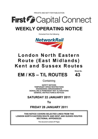 PRIVATE AND NOT FOR PUBLICATION




WEEKLY OPERATING NOTICE
                   Extracted from the following




 London North Eastern
 Route (East Midlands)
Kent and Sussex Routes
                                                    Week No.

 EM / KS – T/L ROUTES                               43
                        Containing
                       SAFETY NOTICES
               TEMPORARY SPEED RESTRICTIONS
                 ENGINEERING ARRANGEMENTS
          SIGNALLING & PERMANENT WAY ALTERATIONS
              GENERAL INSTRUCTIONS & NOTICES


         SATURDAY 22 JANUARY 2011
                              To
           FRIDAY 28 JANUARY 2011

      THIS NOTICE COVERS SELECTED LINES FROM THE
LONDON NORTH EASTERN ROUTE AND KENT AND SUSSEX ROUTES
                 SECTIONAL APPENDICES
                  This document contains 97 Pages
 