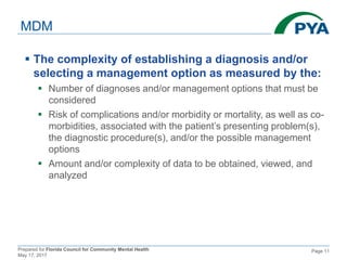 Prepared for Florida Council for Community Mental Health
May 17, 2017
Page 11
MDM
 The complexity of establishing a diagnosis and/or
selecting a management option as measured by the:
 Number of diagnoses and/or management options that must be
considered
 Risk of complications and/or morbidity or mortality, as well as co-
morbidities, associated with the patient’s presenting problem(s),
the diagnostic procedure(s), and/or the possible management
options
 Amount and/or complexity of data to be obtained, viewed, and
analyzed
 
