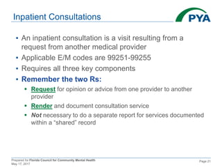 Prepared for Florida Council for Community Mental Health
May 17, 2017
Page 21
Inpatient Consultations
▪ An inpatient consultation is a visit resulting from a
request from another medical provider
▪ Applicable E/M codes are 99251-99255
▪ Requires all three key components
▪ Remember the two Rs:
 Request for opinion or advice from one provider to another
provider
 Render and document consultation service
 Not necessary to do a separate report for services documented
within a “shared” record
 