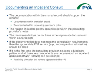 Prepared for Florida Council for Community Mental Health
May 17, 2017
Page 22
Documenting an Inpatient Consult
 The documentation within the shared record should support the
request:
 Documented within physician orders
 Documented within requesting provider’s notes
 The reason should be clearly documented within the consulting
provider’s notes
 The recommendations do not have to be separately documented
within a shared note
 If the documentation does not meet the consultation requirements,
then the appropriate E/M service (e.g., subsequent or admission)
should be billed
 If it is the first time the consulting provider is seeing a Medicare
patient and all three key components are documented, an inpatient
admission (99221-99223) can be reported
 Admitting physician will have to append modifier -AI
 