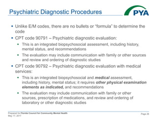 Prepared for Florida Council for Community Mental Health
May 17, 2017
Page 26
Psychiatric Diagnostic Procedures
 Unlike E/M codes, there are no bullets or “formula” to determine the
code
 CPT code 90791 – Psychiatric diagnostic evaluation:
 This is an integrated biopsychosocial assessment, including history,
mental status, and recommendations
 The evaluation may include communication with family or other sources
and review and ordering of diagnostic studies
 CPT code 90792 – Psychiatric diagnostic evaluation with medical
services:
 This is an integrated biopsychosocial and medical assessment,
including history, mental status; it requires other physical examination
elements as indicated, and recommendations
 The evaluation may include communication with family or other
sources, prescription of medications, and review and ordering of
laboratory or other diagnostic studies
 