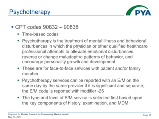 Prepared for Florida Council for Community Mental Health
May 17, 2017
Page 27
Psychotherapy
 CPT codes 90832 – 90838:
 Time-based codes
 Psychotherapy is the treatment of mental illness and behavioral
disturbances in which the physician or other qualified healthcare
professional attempts to alleviate emotional disturbances,
reverse or change maladaptive patterns of behavior, and
encourage personality growth and development
 These are for face-to-face services with patient and/or family
member
 Psychotherapy services can be reported with an E/M on the
same day by the same provider if it is significant and separate;
the E/M code is reported with modifier -25
 The type and level of E/M service is selected first based upon
the key components of history, examination, and MDM
 