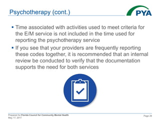 Prepared for Florida Council for Community Mental Health
May 17, 2017
Page 28
Psychotherapy (cont.)
 Time associated with activities used to meet criteria for
the E/M service is not included in the time used for
reporting the psychotherapy service
 If you see that your providers are frequently reporting
these codes together, it is recommended that an internal
review be conducted to verify that the documentation
supports the need for both services
 