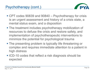 Prepared for Florida Council for Community Mental Health
May 17, 2017
Page 29
Psychotherapy (cont.)
 CPT codes 90839 and 90840 – Psychotherapy for crisis
is an urgent assessment and history of a crisis state, a
mental status exam, and a disposition
 The treatment includes psychotherapy mobilization of
resources to defuse the crisis and restore safety, and
implementation of psychotherapeutic interventions to
minimize the potential for psychological trauma
 The presenting problem is typically life threatening or
complex and requires immediate attention to a patient in
high distress
 ICD-10 codes that reflect a risk diagnosis should be
expected
 