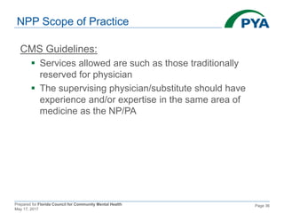Prepared for Florida Council for Community Mental Health
May 17, 2017
Page 36
NPP Scope of Practice
CMS Guidelines:
 Services allowed are such as those traditionally
reserved for physician
 The supervising physician/substitute should have
experience and/or expertise in the same area of
medicine as the NP/PA
 