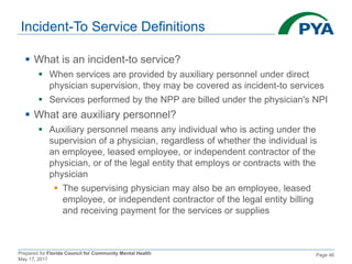 Prepared for Florida Council for Community Mental Health
May 17, 2017
Page 46
Incident-To Service Definitions
 What is an incident-to service?
 When services are provided by auxiliary personnel under direct
physician supervision, they may be covered as incident-to services
 Services performed by the NPP are billed under the physician's NPI
 What are auxiliary personnel?
 Auxiliary personnel means any individual who is acting under the
supervision of a physician, regardless of whether the individual is
an employee, leased employee, or independent contractor of the
physician, or of the legal entity that employs or contracts with the
physician
 The supervising physician may also be an employee, leased
employee, or independent contractor of the legal entity billing
and receiving payment for the services or supplies
 