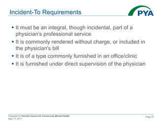 Prepared for Florida Council for Community Mental Health
May 17, 2017
Page 47
Incident-To Requirements
 It must be an integral, though incidental, part of a
physician’s professional service
 It is commonly rendered without charge, or included in
the physician's bill
 It is of a type commonly furnished in an office/clinic
 It is furnished under direct supervision of the physician
 