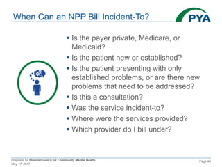 Prepared for Florida Council for Community Mental Health
May 17, 2017
Page 48
 Is the payer private, Medicare, or
Medicaid?
 Is the patient new or established?
 Is the patient presenting with only
established problems, or are there new
problems that need to be addressed?
 Is this a consultation?
 Was the service incident-to?
 Where were the services provided?
 Which provider do I bill under?
When Can an NPP Bill Incident-To?
 