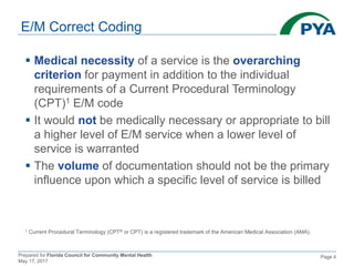 Prepared for Florida Council for Community Mental Health
May 17, 2017
Page 4
E/M Correct Coding
 Medical necessity of a service is the overarching
criterion for payment in addition to the individual
requirements of a Current Procedural Terminology
(CPT)1 E/M code
 It would not be medically necessary or appropriate to bill
a higher level of E/M service when a lower level of
service is warranted
 The volume of documentation should not be the primary
influence upon which a specific level of service is billed
1 Current Procedural Terminology (CPT® or CPT) is a registered trademark of the American Medical Association (AMA).
 