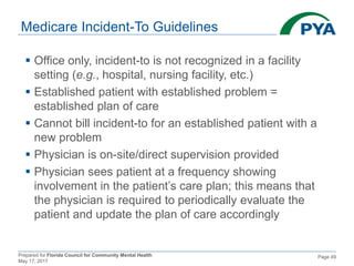 Prepared for Florida Council for Community Mental Health
May 17, 2017
Page 49
Medicare Incident-To Guidelines
 Office only, incident-to is not recognized in a facility
setting (e.g., hospital, nursing facility, etc.)
 Established patient with established problem =
established plan of care
 Cannot bill incident-to for an established patient with a
new problem
 Physician is on-site/direct supervision provided
 Physician sees patient at a frequency showing
involvement in the patient’s care plan; this means that
the physician is required to periodically evaluate the
patient and update the plan of care accordingly
 
