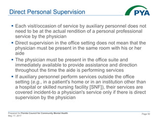 Prepared for Florida Council for Community Mental Health
May 17, 2017
Page 50
Direct Personal Supervision
 Each visit/occasion of service by auxiliary personnel does not
need to be at the actual rendition of a personal professional
service by the physician
 Direct supervision in the office setting does not mean that the
physician must be present in the same room with his or her
aide
 The physician must be present in the office suite and
immediately available to provide assistance and direction
throughout the time the aide is performing services
 If auxiliary personnel perform services outside the office
setting (e.g., in a patient's home or in an institution other than
a hospital or skilled nursing facility [SNF]), their services are
covered incident-to a physician's service only if there is direct
supervision by the physician
 
