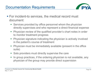 Prepared for Florida Council for Community Mental Health
May 17, 2017
Page 54
Documentation Requirements
 For incident-to services, the medical record must
document:
 Services provided by office personnel whom the physician
directly supervises and who represent a direct financial expense
 Physician review of the qualified provider’s chart notes in order
to monitor treatment progress
 Physician signature indicating the physician is actively involved
in the patient’s course of treatment
 Physician must be immediately available (present in the office
suite)
 Solo providers must directly supervise the care
 In group practices, if the ordering physician is not available, any
physician of the group may provide direct supervision
 