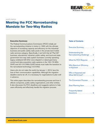 Executive Summary
The Federal Communications Commission (FCC) initially set
the narrowbanding initiative in motion in 1992 with the ultimate
objective of increasing capacity and efficiency for the industrial/
business and public safety radio pools in the private land mobile
radio services category. Specifically, it set forth that all “Part 90”
business, educational, industrial, public safety, and local and state
government two-way radio system licensees currently operating
legacy wideband (25 kHz) voice dispatch or data/supervisory
control and data acquisition radio systems in the 150-174 MHz
(VHF) and 421-512 MHz (UHF) bands must make the transition to
the narrowband technology (12.5 kHz).
Users who do not make the switch by January 1, 2013, face the
loss of their communication capabilities. Although the migration
deadline seems far off, it is necessary for organizations to plan well
in advance.
This white paper describes the narrowbanding process and how it
affects companies, public safety organizations, and other entities.
It also discusses the FCC deadlines and suggests options to help
users efficiently and effectively handle the migration process.
WHITE PAPER:
Meeting the FCC Narrowbanding
Mandate for Two-Way Radios
Executive Summary .  .  .  .  .  .  1
Understanding the
Narrowbanding Challenge  .  .  2
What the FCC Requires  .  .  .  2
Why Spectrum Efficiency
is Important .  .  .  .  .  .  .  .  .  .  3
Who is Impacted and
What Will It Cost? .  .  .  .  .  .  . 4
The Conversion Process .  .  .  4
Start Planning Now .  .  .  .  .  .  5
Frequently Asked
Questions .  .  .  .  .  .  .  .  .  .  .  6
Table of Contents
1www.BearCom.com
 