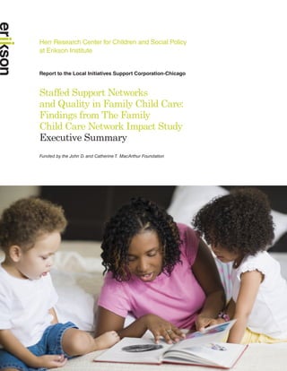 Herr Research Center for Children and Social Policy
at Erikson Institute


Report to the Local Initiatives Support Corporation-Chicago



Staffed Support Networks
and Quality in Family Child Care:
Findings from The Family
Child Care Network Impact Study
Executive Summary
Funded by the John D. and Catherine T. MacArthur Foundation
 