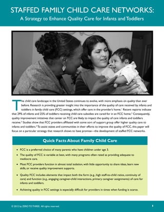 Staffed Family Child Care Networks:
        A Strategy to Enhance Quality Care for Infants and Toddlers




T
         he child care landscape in the United States continues to evolve, with more emphasis on quality than ever
         before. Research is providing greater insight into the importance of the quality of care received by infants and
         toddlers in family child care (FCC) settings, which offer care in the provider’s home.1 Recent reports indicate
that 29% of infants and 25% of toddlers receiving child care subsidies are cared for in an FCC home.2 Consequently,
quality improvement initiatives that center on FCC are likely to impact the quality of care infants and toddlers
receive.3 Studies show that FCC providers affiliated with some sort of support group offer higher quality care to
infants and toddlers.4 To assist states and communities in their efforts to improve the quality of FCC, this paper will
focus on a particular strategy that research shows to have promise—the development of staffed FCC networks.


                             Quick Facts About Family Child Care

    •	 FCC is a preferred choice of many parents who have children under age 3.
    •	 The quality of FCC is variable at best, with many programs often rated as providing adequate to
       mediocre care.
    •	 Most FCC providers function in almost total isolation, with little opportunity to share ideas, learn new
       skills, or receive quality improvement supports.

    •	 Quality FCC includes elements that impact both the form (e.g., high staff-to-child ratios, continuity of
       care) and function (e.g., engaging caregiver-child interactions, primary caregiver assignments) of care for
       infants and toddlers.

    •	 Achieving quality in FCC settings is especially difficult for providers in times when funding is scarce.




© 2012 by ZERO TO THREE. All rights reserved.                                                                               1
 