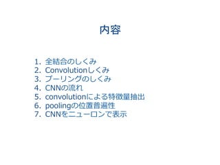 内容	
　	
1.  全結合のしくみ
2.  Convolutionしくみ
3.  プーリングのしくみ
4.  CNNの流れ
5.  convolutionによる特徴量抽出
6.  poolingの位置普遍性
7.  CNNをニューロンで表⽰
 