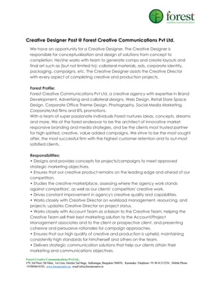 Creative Designer Post @ Forest Creative Communications Pvt Ltd.
We have an opportunity for a Creative Designer. The Creative Designer is
responsible for conceptualization and design of solutions from concept to
completion. He/she works with team to generate comps and create layouts and
final art such as (but not limited to): collateral materials, ads, corporate identity,
packaging, campaigns, etc. The Creative Designer assists the Creative Director
with every aspect of completing creative and production projects.
Forest Profile:
Forest Creative Communications Pvt Ltd, a creative agency with expertise in Brand
Development, Advertising and collateral designs, Web Design, Retail Store Space
Design, Corporate Office Theme Design, Photography, Social Media Marketing,
Corporate/Ad films and BTL promotions.
With a team of super passionate individuals Forest nurtures ideas, concepts, dreams
and more. We at the forest endeavor to be the architect of innovative market
responsive branding and media strategies, and be the clients most trusted partner
for high spirited, creative, value added campaigns. We strive to be the most sought
after, the most successful firm with the highest customer retention and to out-most
satisfied clients.
Responsibilities:
• Designs and provides concepts for projects/campaigns to meet approved
strategic marketing objectives.
• Ensures that our creative product remains on the leading edge and ahead of our
competition.
• Studies the creative marketplace, assessing where the agency work stands
against competitors', as well as our clients' competitors' creative work.
• Drives constant improvement in agency's creative quality and capabilities.
• Works closely with Creative Director on workload management, resourcing, and
projects; updates Creative Director on project status.
• Works closely with Account Team as a liaison to the Creative Team, helping the
Creative Team sell their best marketing solution to the Account/Project
Management associates and to the client or prospective client, and presenting
cohesive and persuasive rationales for campaign approaches.
• Ensures that our high quality of creative and production is upheld, maintaining
consistently high standards for him/herself and others on the team.
• Delivers strategic communication solutions that help our clients attain their
marketing and communications objectives.
Forest Creative Communications Pvt.Ltd.,
#79, 3rd Floor, 5th Main, 1st Cross, Domlur 2nd Stage, Indiranagar, Bangalore 560038, Karnataka. Telephone +91 80 41313254 , Mobile Phone
+918884618185, www.forestcreative.in, email info@forestcreative.in

 