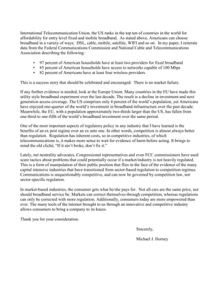 International Telecommunication Union, the US ranks in the top ten of countries in the world for
affordability for entry level fixed and mobile broadband. As stated above, Americans can choose
broadband in a variety of ways: DSL, cable, mobile, satellite, WIFI and so on. In my paper, I reiterate
data from the Federal Communications Commission and National Cable and Telecommunications
Association describing the following:
• 97 percent of American households have at least two providers for fixed broadband
• 85 percent of American households have access to networks capable of 100 Mbps
• 82 percent of Americans have at least four wireless providers.
This is a success story that should be celebrated and encouraged. There is no market failure.
If any further evidence is needed, look at the Europe Union. Many countries in the EU have made this
utility style broadband experiment over the last decade. The result is a decline in investment and next
generation access coverage. The US comprises only 4 percent of the world’s population, yet Americans
have enjoyed one-quarter of the world’s investment in broadband infrastructure over the past decade.
Meanwhile, the EU, with a population approximately two-thirds larger than the US, has fallen from
one-third to one-fifth of the world’s broadband investment over the same period.
One of the most important aspects of regulatory policy in any industry that I have learned is the
benefits of an ex post regime over an ex ante one. In other words, competition is almost always better
than regulation. Regulation has inherent costs, so in competitive industries, of which
telecommunications is, it makes more sense to wait for evidence of harm before acting. It brings to
mind the old cliché, “If it ain’t broke, don’t fix it.”
Lately, net neutrality advocates, Congressional representatives and even FCC commissioners have used
scare tactics about problems that could potentially occur if a market/industry is not heavily regulated.
This is a form of manipulation of their public position that flies in the face of the evidence of the many
capital intensive industries that have transitioned from sector-based regulation to competition regimes.
Communications is unquestionably competitive, and can now be governed by competition law, not
sector-specific regulation.
In market-based industries, the consumer gets what he/she pays for. Not all cars are the same price, nor
should broadband service be. Markets can correct themselves through competition, whereas regulations
can only be corrected with more regulation. Additionally, consumers today are more empowered than
ever. The many tools of the internet brought to us through an innovative and competitive industry
allows consumers to bring a company to its knees.
Thank you for your consideration.
Sincerely,
Michael J. Horney
 