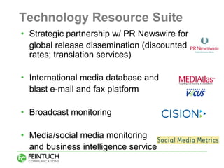 Technology Resource Suite
• Strategic partnership w/ PR Newswire for
  global release dissemination (discounted
  rates; translation services)

• International media database and
  blast e-mail and fax platform

• Broadcast monitoring

• Media/social media monitoring
  and business intelligence service
 