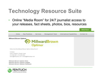 Technology Resource Suite
• Online “Media Room” for 24/7 journalist access to
  your releases, fact sheets, photos, bios, resources
 