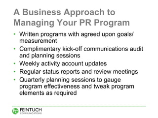 A Business Approach to
Managing Your PR Program
• Written programs with agreed upon goals/
  measurement
• Complimentary kick-off communications audit
  and planning sessions
• Weekly activity account updates
• Regular status reports and review meetings
• Quarterly planning sessions to gauge
  program effectiveness and tweak program
  elements as required
 
