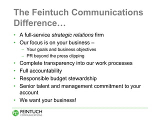 The Feintuch Communications
Difference…
• A full-service strategic relations firm
• Our focus is on your business –
    – Your goals and business objectives
    – PR beyond the press clipping
• Complete transparency into our work processes
• Full accountability
• Responsible budget stewardship
• Senior talent and management commitment to your
  account
• We want your business!
 
