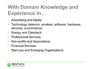 With Domain Knowledge and
Experience in…
• Advertising and Media
• Technology (telecom, wireless, software, hardware,
  services, e-commerce)
• Energy and Cleantech
• Professional Services
• Non-profits and Associations
• Financial Services
• Start-ups and Emerging Organizations
 