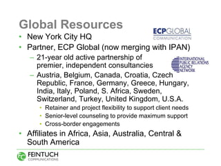 Global Resources
• New York City HQ
• Partner, ECP Global (now merging with IPAN)
   – 21-year old active partnership of
     premier, independent consultancies
   – Austria, Belgium, Canada, Croatia, Czech
     Republic, France, Germany, Greece, Hungary,
     India, Italy, Poland, S. Africa, Sweden,
     Switzerland, Turkey, United Kingdom, U.S.A.
      • Retainer and project flexibility to support client needs
      • Senior-level counseling to provide maximum support
      • Cross-border engagements
• Affiliates in Africa, Asia, Australia, Central &
  South America
 