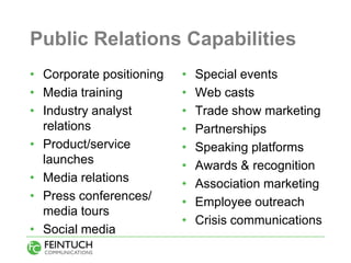 Public Relations Capabilities
• Corporate positioning   •   Special events
• Media training          •   Web casts
• Industry analyst        •   Trade show marketing
  relations               •   Partnerships
• Product/service         •   Speaking platforms
  launches                •   Awards & recognition
• Media relations         •   Association marketing
• Press conferences/      •   Employee outreach
  media tours
                          •   Crisis communications
• Social media
 