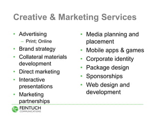 Creative & Marketing Services
• Advertising            • Media planning and
   – Print; Online         placement
• Brand strategy         • Mobile apps & games
• Collateral materials   • Corporate identity
  development
                         • Package design
• Direct marketing
                         • Sponsorships
• Interactive
  presentations          • Web design and
• Marketing                development
  partnerships
 