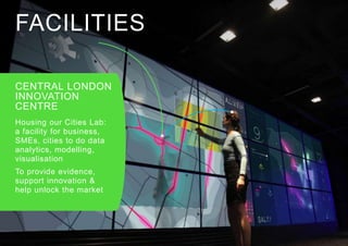 FACILITIES
CENTRAL LONDON
INNOVATION
CENTRE
Housing our Cities Lab:
a facility for business,
SMEs, cities to do data
analytics, modelling,
visualisation
To provide evidence,
support innovation &
help unlock the market
 
