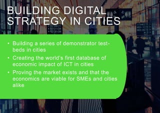 BUILDING DIGITAL
STRATEGY IN CITIES
• Building a series of demonstrator test-
beds in cities
• Creating the world’s first database of
economic impact of ICT in cities
• Proving the market exists and that the
economics are viable for SMEs and cities
alike
 