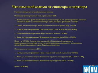 Что нам необходимо от спонсора и партнера
 В первую очередь нам нужна финансовая помощь.

 Основные (ориентировочные) статьи расходов на 2013г.

 1. Второй комплект футбольной формы в цвета спонсора 16 шт. ориентировочная стоимость
    комплекта 2000р. (с логотипом спонсора, клуба, номером, фамилией) = 32 000р.

 2. Печать логотипа спонсора, клуба на первом комплекте формы 500р. = 7 500р.

 3. Аренда зала для тренировок 1 раз в неделю по 2 часа, 30 недель в год = 60 000р.

 4. Спортивный инвентарь (мячи) 4 фут зальных, 4 полевых = 16 000р.

 5. Взнос для участия команды в Чемпионате города по футболу 2013г. = 10 000р.

 Итого = за 125 500р. Спонсор получает свой футбольный клуб, рекламную и
 информационную поддержку за счет которой увеличивает узнаваемость и лояльность к
 своему бренду, продукции в городе Переславле-Залесском.

 Основные статьи расходов на 2014г.

 1. Аренда зала для тренировок 1 раза в неделю по 2 часа, 30 недель в год = 60 000р.

 2. Взнос для участия команды в Чемпионате города по мини футболу 2013 - 2014г. = 5 000р.

 3. Взнос для участия команды в Чемпионате города футболу 2014г. = 15 000р.


 Итого = за 80 000р.
 