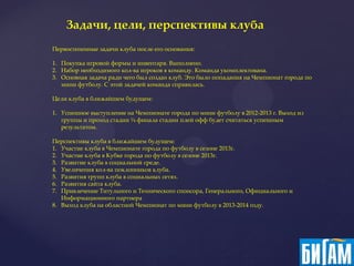 Задачи, цели, перспективы клуба
Первостепенные задачи клуба после его основания:

1. Покупка игровой формы и инвентаря. Выполнено.
2. Набор необходимого кол-ва игроков в команду. Команда укомплектована.
3. Основная задача ради чего был создан клуб. Это было попадания на Чемпионат города по
   мини футболу. С этой задачей команда справилась.

Цели клуба в ближайшем будущем:

1. Успешное выступление на Чемпионате города по мини футболу в 2012-2013 г. Выход из
   группы и проход стадии ¼ финала стадии плей офф будет считаться успешным
   результатом.

Перспективы клуба в ближайшем будущем:
1. Участие клуба в Чемпионате города по футболу в сезоне 2013г.
2. Участие клуба в Кубке города по футболу в сезоне 2013г.
3. Развитие клуба в социальной среде.
4. Увеличения кол-ва поклонников клуба.
5. Развития групп клуба в социальных сетях.
6. Развития сайта клуба.
7. Привлечение Титульного и Технического спонсора, Генерального, Официального и
   Информационного партнера
8. Выход клуба на областной Чемпионат по мини футболу в 2013-2014 году.
 
