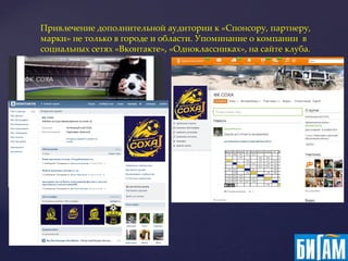 Привлечение дополнительной аудитории к «Спонсору, партнеру,
марки» не только в городе и области. Упоминание о компании в
социальных сетях «Вконтакте», «Одноклассниках», на сайте клуба.
 