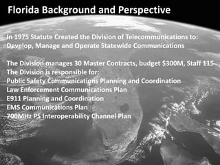 Florida Background and Perspective In 1975 Statute Created the Division of Telecommunications to: Develop, Manage and Operate Statewide Communications The Division manages 30 Master Contracts, budget $300M, Staff 115 The Division is responsible for:  Public Safety Communications Planning and Coordination Law Enforcement Communications Plan E911 Planning and Coordination EMS Communications Plan 700MHz PS Interoperability Channel Plan 