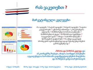 რას ვაკეთებთ ?

                             მარკეტინგული კვლევები

                                  რა იყიდება ? რატომ იყიდება ? როგორ იყიდება ? საფასო
                                     კატეგორიები ? ექსპორტ-იმპორტი ? კონკურენტთა
                                        აქტივობა ? მომხმარებლის მახასიათებლები ?
                                       მომხმარებლის ქცევა ? მიზნობრივი სეგმენტი ?
                                        საუკეთესო ფასი ? იმიჯი ? საბაზრო წილები ?
                                        წარმატების ფაქტორები ? რა უნდა გაკეთდეს
                                   პრობლემის აღმოსაფხვრელად და შესაძლებლობების
                                                     გამოსაყენებლად ?


                                               აზრისა და ბაზრის კვლევა და
                              ამ კითხვებზე ზუსტი, ახალი, საიმედო პასუხები
                       აუცილებელია ხარისხიანი გადაწყვეტილებების მიღებისა
                                            და ბიზნესის განვითარებისთვის


15 წელი ბიზნესში   100-ზე მეტი პროექტი 25-ზე მეტი მიმართულებით   50-ზე მეტი ტრენინგ-სემინარი
 