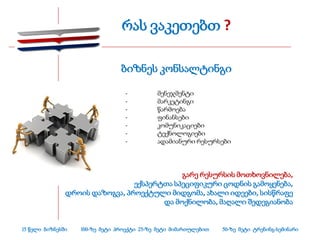 რას ვაკეთებთ ?

                                ბიზნეს კონსალტინგი

                                  -         მენეჯმენტი
                                  -         მარკეტინგი
                                  -         წარმოება
                                  -         ფინანსები
                                  -         კომუნიკაციები
                                  -         ტექნოლოგიები
                                  -         ადამიანური რესურსები




                                            გარე რესურსის მოთხოვნილება,
                                ექსპერტთა სპეციფიკური ცოდნის გამოყენება,
               დროის დაზოგვა, პროექტული მიდგომა, ახალი იდეები, სისწრაფე
                                       და მოქნილობა, მაღალი შედეგიანობა


15 წელი ბიზნესში   100-ზე მეტი პროექტი 25-ზე მეტი მიმართულებით   50-ზე მეტი ტრენინგ-სემინარი
 