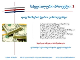 სპეციალური პროექტი: 1

                    დაფინანსების წყარო: კონსალტინგი

                                  -          საკრედიტო დოკუმენტაციის გამართვა
                                  -          ბიზნეს-გეგმის შემუშავება
                                  -          საინვესტიციო გეგმის შემუშავება
                                  -          ინვესტორის დაინტერესება თქვენი ბიზნესით
                                  -          საკრედიტო პროგრამის განსაზღვრა
                                  -          საუკეთესო საკრედიტო პირობების შერჩევა
                                  -          დახმარება კრედიტის მიღებაში
                                  -          ბანკთან ურთიერთობების მართვა


                                         მცირე და საშუალო ბიზნესისთვის

                                 დახმარება საქმისათვის საჭირო ფულის მიღებაში




15 წელი ბიზნესში   100-ზე მეტი პროექტი 25-ზე მეტი მიმართულებით   50-ზე მეტი ტრენინგ-სემინარი
 