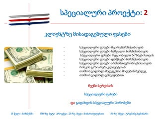 სპეციალური პროექტი: 2

                      კლიენტზე მისადაგებული ფასები

                                  -          სპეციალური ფასები მცირე ბიზნესისთვის
                                  -          სპეციალური ფასები საშუალო ბიზნესისთვის
                                  -          სპეციალური ფასები რეგიონული ბიზნესისთვის
                                  -          სპეციალური ფასები დამწყები ბიზნესისთვის
                                  -          სპეციალური ფასები არასამთავრობოებისათვის
                                  -          რისკის გაზიარება კლიენტთან
                                  -          თანხის გადახდა შედეგების მიღების შემდეგ
                                  -          თანხის გადახდა განვადებით


                                                   ჩვენი სერვისის

                                                სპეციალური ფასები

                                       და გადახდის სპეციალური პირობები


15 წელი ბიზნესში   100-ზე მეტი პროექტი 25-ზე მეტი მიმართულებით   50-ზე მეტი ტრენინგ-სემინარი
 